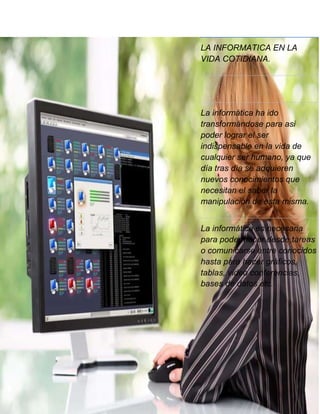 LA INFORMATICA EN LA
VIDA COTIDIANA.

La informática ha ido
transformándose para asi
poder lograr el ser
indispensable en la vida de
cualquier ser humano, ya que
día tras día se adquieren
nuevos conocimientos que
necesitan el saber la
manipulación de esta misma.
La informática es necesaria
para poder hacer desde tareas
o comunicarse entre conocidos
hasta para hacer gráficos,
tablas, video conferencias,
bases de datos etc.

 