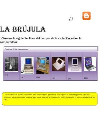 ()

La brújula
Observa la siguiente línea del tiempo de la evolución sobre la
computadora:
Evolucion de las computadoras

1943
1981

1943

1986

1989

1995

1991

1989

1991

1995

1986
1981
Los smartphones pueden reemplazar a las computadoras personales al incorporar un sistema operativo , lo que ha
permitido que se desarrollen miles de apps . es un apartado en la evolución de las computadoras que no se debe pasar por
alto .

 