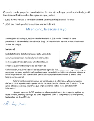 Comenta con tu grupo las características de cada ejemplo que pusiste en tu trabajo. Al
terminar, reflexiona sobre las siguientes preguntas:
* ¿Qué otros avances o cambios tendrán estas tecnologías en el futuro?
* ¿Qué nuevos dispositivos o aplicaciones existirán?

Mi entorno, la escuela y yo.
A lo largo de este bloque, recolectaras las evidencias que señale tu maestro para
presentarlas de forma electronica en un blog. Los lineamientos de este proyecto se ubican
al final del bloque.

Internet
En toda la historia de la humanidadad se ha utilizado la
comunicación como un medio natural de intercambio
de mensajes entre las personas. En este sentido, es
notable la evolucion tecnologica de los medios de
Comunicación, lo cual ha sido uno de los grandes logros de nuestros tiempos. Hoy en dia, un gran
numero de personas alrededor del mundo emplean computadoras, telefonos celulares, tabletas y,
desde luego internet para comunicarse y localizar o compartir informacion en el ambito tanto
laboral como personal.
Anteriormente mecionamos que las tecnologias de la informacion y la comunicación
(TIC) son todos aquellos medio que se utilizan para intercambiar informaciom. El termino TIC se
aplica a los dispositivos y programas que emplean internet y otras redes para transmitir
informacion.
Algunos ejemplos de TIC son internet, el correo electronico, los grupos de noticias, las
redes sociales, el chat y los blogs, asi como dispositivos como la computadora, lo smartphones,
las tabletas, las Smart TV, etc.

Mi hipótesis

 