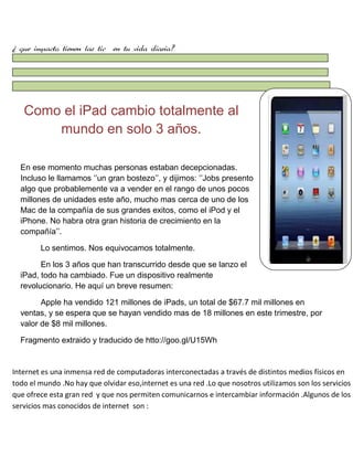 ¿ que impacto tienen las tic en tu vida diaria?

Como el iPad cambio totalmente al
mundo en solo 3 años.
En ese momento muchas personas estaban decepcionadas.
Incluso le llamamos „‟un gran bostezo‟‟, y dijimos: „‟Jobs presento
algo que probablemente va a vender en el rango de unos pocos
millones de unidades este año, mucho mas cerca de uno de los
Mac de la compañía de sus grandes exitos, como el iPod y el
iPhone. No habra otra gran historia de crecimiento en la
compañía‟‟.
Lo sentimos. Nos equivocamos totalmente.
En los 3 años que han transcurrido desde que se lanzo el
iPad, todo ha cambiado. Fue un dispositivo realmente
revolucionario. He aquí un breve resumen:
Apple ha vendido 121 millones de iPads, un total de $67.7 mil millones en
ventas, y se espera que se hayan vendido mas de 18 millones en este trimestre, por
valor de $8 mil millones.
Fragmento extraido y traducido de htto://goo.gl/U15Wh

Internet es una inmensa red de computadoras interconectadas a través de distintos medios físicos en
todo el mundo .No hay que olvidar eso,internet es una red .Lo que nosotros utilizamos son los servicios
que ofrece esta gran red y que nos permiten comunicarnos e intercambiar información .Algunos de los
servicios mas conocidos de internet son :

 