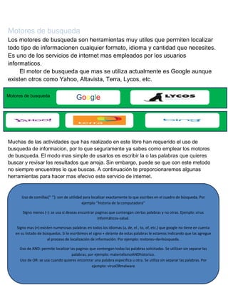 Motores de busqueda
Los motores de busqueda son herramientas muy utiles que permiten localizar
todo tipo de informacionen cualquier formato, idioma y cantidad que necesites.
Es uno de los servicios de internet mas empleados por los usuarios
informaticos.
El motor de busqueda que mas se utiliza actualmente es Google aunque
existen otros como Yahoo, Altavista, Terra, Lycos, etc.
Motores de busqueda

Google

Muchas de las actividades que has realizado en este libro han requerido el uso de
busqueda de informacion, por lo que seguramente ya sabes como emplear los motores
de busqueda. El modo mas simple de usarlos es escribir la o las palabras que quieres
buscar y revisar los resultados que arroja. Sin embargo, puede se que con este metodo
no siempre encuentres lo que buscas. A continuación te proporcionaremos algunas
herramientas para hacer mas efecivo este servicio de internet.

Uso de comillas(‘’ ‘’): son de utilidad para localizar exactamente lo que escribes en el cuadro de búsqueda. Por
ejemplo ‘’historia de la computadora’’
Signo menos (-): se usa si deseas encontrar paginas que contengan ciertas palabras y no otras. Ejemplo: virus
informáticos-salud.
Signo mas (+):existen numerosas palabras en todos los idiomas (a, de, el , to, of, etc.) que google no tiene en cuenta
en su listado de búsquedas. Si le escribimos el signo + delante de estas palabras le estamos indicando que las agregue
al proceso de localización de información. Por ejemplo: motores+de+búsqueda.
Uso de AND: permite localizar las paginas que contengan todas las palabras solicitadas. Se utilizan sin separar las
palabras, por ejemplo: materialismoANDhistorico.
Uso de OR: se usa cuando quieres encontrar una palabra especifica u otra. Se utiliza sin separar las palabras. Por
ejemplo: virusORmalware

 