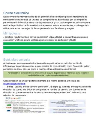 Correo electronico
Este servicio de internet es uno de los primeros que se empleo para el intercambio de
mensaje escritos a traves de una red de computadoras. Es utilizado por las empresas
para compartir informaion entre sus departamentos y con otras empresas, asi como para
realizar la publicidad de forma electronica y enviar avisos a sus clientes, mucha gente lo
utiliza para andar mensajes de forma personal a sus familiares y amigos.

Mi hipotesis
¿Empleas regularmente el correo electronico? ¿Qué utilidad le encuentras a su uso en
estos dias? ¿Ofrece alguna ventaja algun proveedor en particular? ¿Cuál?

Book Mart consulta
Actualmente, tener correo electronio resulta muy util. Ademas del intercambio de
informacion, te permite acceder a otros medios de comunicación como Facebook, twitter,
periodicos en lines, etc., asi como a muchas otras aplicaciones de internet.
Por dirección de correo electrónico entendemos el conjunto de palabras que indentifican a una persona en
posibilidad de enviar y recibir mensajes electrónicos.

Cada direccion es unica y pertence siempre a la misma persona. Un ejeplo es:
usuario@servidor.com
Se lee „‟usuario arroba servidor punto com‟‟. El signo @ (llamado arroba) esta en cada
direccion de correo y la divide en dos partes: el nombre de usuario y el dominio en la
direccion en que se encuentra. La arroba tambien se puede leer „‟en‟‟, indicando una
relacion de pertenencia.

 