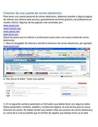 Creacion de una cuenta de correo electronico
Para tener una cuenta personal de correo electronico, debemos acceder a alguna pagina
de internet que ofrezca este servicio, generalmente de forma gratuita y de preferencia en
nuestro idioma. Algunas de las paginas mas conocidas son:
www.gmail.com
www.hotmail.com
www.yahoo.com
www.terra.com
Sigue los pasos que se indican a continuacion para crear una nueva cuenta de correo
electronico:
1. Abre el navegador de internet y escribe la direccion de correo electronico, por ejemplo:
www.gmail.com

2. Haz clic en el boton „‟crear una cuenta‟‟.

3. En la siguiente ventana aparecerá un formulario que debes llenar con algunos datos:
Datos personales: nombres, apellido y nombre de registro, el cual servira para la nueva
direccion de correo. No debes olvidar que existen miles de usuarios de correo electronico,
en virtud de lo cual es posible que el nombre de registro que deseas tener ya no este

 