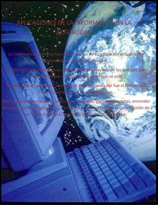 APLICACIONES DE LA INFORMATICA EN LA
ACTUALIDAD
La informática tiene muchas más maneras de su aplicación actualmente
apartando las que ya se conocen.
Actualmente la informática se utiliza en la gran mayoría de los trabajos pero
mayormente por cualquier lugar en el que se esté.
Sin duda alguna, la mayor ventaja que esta nos pudo dar fue el darnos una
manera bastante fácil de comunicarnos.
Hoy en día la informática se utiliza para casi todo, para abrir puertas, encender
las luces, controlar semáforos. Ya incluso esta ha permitido la construcción de
un robot cirujano el cual es dirigido por un ordenador.

 