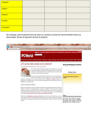 Instagram

Google +

MySpace

Youtube

Foursquare

Sin embargo, esta excelente forma de estar en contacto a través de internet también tiene sus
desventajas. Revisa el siguiente artículo al respecto:

 