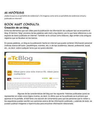 Mi hipótesis
¿Sabes lo que es un portafolio de evidencias? ¿Te imaginas como sería un portafolio de evidencias virtual y
publicado en internet?

Book mart consulta
Creación de un blog
Entre los elementos que son útiles para la publicación de información de cualquier tipo se encuentra el
blog. El término “blog” proviene de las palabras web (red) y log (diario), por lo que hace referencia a una
especie de diario publicado en internet. También se le conoce como bitácora, algo similar a los antiguos
registros que se llevaban en los barcos.
En pocas palabras, un blog es la publicación hecha en internet que puede contener información personal
(noticias acerca del autor, pasatiempos, eventos, etc.) o de tipo académico, laboral, profesional, social,
etc., es decir, sobre cualquier tema que se quiera abordar.

Algunas de las características del blog son las siguiente: historias publicadas (post) se
representan en orden crono lógico inverso, es decir, lo último que se ha publicado es lo primero que
aparece en la pantalla, el blof tiene una sección de comentarios para que las personas que lo visitan o
los seguidores puedan escribir sus opiniones acerca de las información publicada, y además de texto, se
pueden publicar imágenes e hipervínculos para encontrar información relacionada.

 