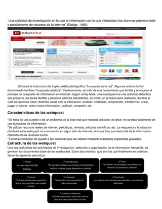 “una actividad de investigación en la que la información con la que interactúan los alumnos proviene total
o parcialmente de recursos de la internet” (Dodge, 1995).

Si haces la traduccion del ingles, webquestsignifica “busqueda en la red”. Algunos autores la han
denominado tambien “busqueda asistida”. Efectivamente, se trata de una herramienta que facilita y enriquece el
proceso de busqueda de informacion en internet. Según Jordy Adell, una wuebquest es una actividad didactica
que propone una tarea factible y atractiva para los estudiantes, asi como un proceso para realizarla, durante el
cual los alumnos haran distintas cosas con la infomacion: analizar, sintetizar, comprender, transformar, crear,
juzgar y valorar, crear nueva informacion, publicar, compartir, etc.

Caracteristicas de las webquest
*Se trata de una cuestio o de un problema de la vida real que necesita solucion, es decir, no se trata solamente de
una busqueda de informacion.
*Se utilizan recursos reales de internet: periodicos, revistas, articulos cientificos, etc. La respuesta a la situacion
plantead en la webquest no e encuentra en algun sitio de internet, sino que hay que deducirla de la informacion
obtenida en las diversas fuente.
*Tienen la intencion de ayudar a las personas que las utilizan mediante subtareas especificas guiaadas.

Estructura de las webquest
Una vez realizadas las actividades de investigacion, selección y organización de la informacion requerida, se
generan los documentos base de las wuebquest. Estos documentos, que son los que finalmente se publican,
tienen la siguiente estructura:
1*Inicio
Se coloca el título del

trabajo
4*Proceso
*Es la descripción paso a paso de lo
que se tiene que hacer para realizar
la tarea

2*Introducción
*Se escribe un texto que motive al estudiante a
realizar la tarea y que despierte su interés.

5*Evaluación
*Se describe como se medirán los
logros alcanzados

7*Créditos y referencias
*Es la descripción paro a paso de lo que se
tiene que hacer para realizar la tarea

3*Tarea
*Se definen las actividades, los problemas a
resolver y los productos a obtener

6*Conclusión
Una síntesis de los aprendizajes obtenidos y comentarios
adicionales

 