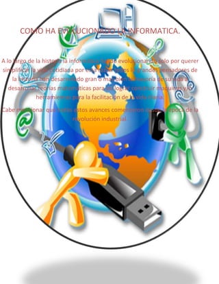 COMO HA EVOLUCIONADO LA INFORMATICA.

A lo largo de la historia la informática ha ido evolucionando solo por querer
simplificar la vida cotidiana por esta razón todos lo grandes pensadores de
la historia han desarrollado gran o mas bien la mayoría de su vida a
desarrollar teorías matemáticas para asi lograr construir maquinas y/o
herramientas para la facilitación de la vida diaria.
Cabe mencionar que todos estos avances comenzaron desde la época de la
revolución industrial.

 