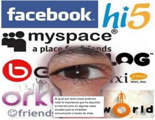 Al igual que otras cosas podemos
notar la importancia que ha adquirido
la internet como en algunas redes
sociales para la inmediata
comunicación a través de chats.

 