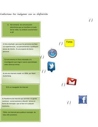 ii.relaciona las imágenes con su definición
()
1) Herramienta de comunicación
electrónica que se transfiere a través
de las redes. Su símbolo característico
es @

()

2) Sitio diseñado para que las personas escriban
sus experienvcias , sus pensamientos o publiquen
temas de interés . Es una especie de diario
personal

3) Instrumento en línea orientado a la
investigación para lograr nuevos aprendizajes
sobre diversos temas .

4) sitio de internet creado en 2004, por Mark
Zuckerberg.

5) Es un navegador de internet.

6) Plataforma de internet que permite a la gente
mantener conversaciones o discutir temas en
forma de mensajes que se leen en cualquier
momento.
7)Sitio de internet para publicar mensajes de
hata 140 caracteres .

Foros

()

()

()

()

 