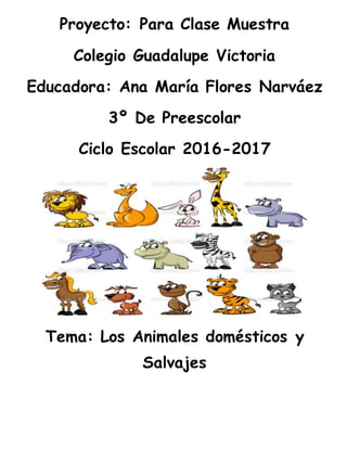 Proyecto: Para Clase Muestra
Colegio Guadalupe Victoria
Educadora: Ana María Flores Narváez
3º De Preescolar
Ciclo Escolar 2016-2017
Tema: Los Animales domésticos y
Salvajes
 