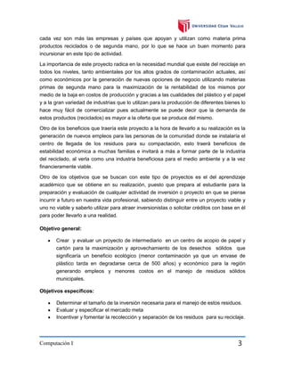 cada vez son más las empresas y países que apoyan y utilizan como materia prima
productos reciclados o de segunda mano, por lo que se hace un buen momento para
incursionar en este tipo de actividad.
La importancia de este proyecto radica en la necesidad mundial que existe del reciclaje en
todos los niveles, tanto ambientales por los altos grados de contaminación actuales, así
como económicos por la generación de nuevas opciones de negocio utilizando materias
primas de segunda mano para la maximización de la rentabilidad de los mismos por
medio de la baja en costos de producción y gracias a las cualidades del plástico y el papel
y a la gran variedad de industrias que lo utilizan para la producción de diferentes bienes lo
hace muy fácil de comercializar pues actualmente se puede decir que la demanda de
estos productos (reciclados) es mayor a la oferta que se produce del mismo.
Otro de los beneficios que traería este proyecto a la hora de llevarlo a su realización es la
generación de nuevos empleos para las personas de la comunidad donde se instalaría el
centro de llegada de los residuos para su compactación, esto traerá beneficios de
estabilidad económica a muchas familias e invitará a más a formar parte de la industria
del reciclado, al verla como una industria beneficiosa para el medio ambiente y a la vez
financieramente viable.
Otro de los objetivos que se buscan con este tipo de proyectos es el del aprendizaje
académico que se obtiene en su realización, puesto que prepara al estudiante para la
preparación y evaluación de cualquier actividad de inversión o proyecto en que se piense
incurrir a futuro en nuestra vida profesional, sabiendo distinguir entre un proyecto viable y
uno no viable y saberlo utilizar para atraer inversionistas o solicitar créditos con base en él
para poder llevarlo a una realidad.
Objetivo general:
Crear y evaluar un proyecto de intermediario en un centro de acopio de papel y
cartón para la maximización y aprovechamiento de los desechos sólidos que
significaría un beneficio ecológico (menor contaminación ya que un envase de
plástico tarda en degradarse cerca de 500 años) y económico para la región
generando empleos y menores costos en el manejo de residuos sólidos
municipales.
Objetivos específicos:
Determinar el tamaño de la inversión necesaria para el manejo de estos residuos.
Evaluar y especificar el mercado meta
Incentivar y fomentar la recolección y separación de los residuos para su reciclaje.

Computación I

3

 