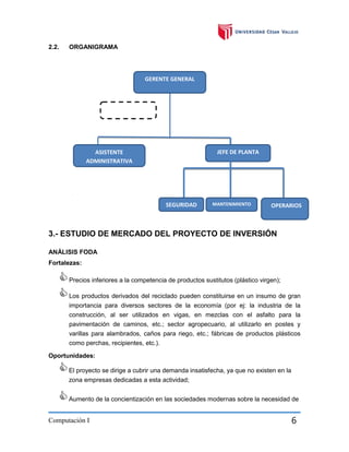 2.2.

ORGANIGRAMA

GERENTE GENERAL

CONTADOR

JEFE DE PLANTA

ASISTENTE
ADMINISTRATIVA

SEGURIDAD
D

MANTENIMIENTO

OPERARIOS
especialistas

3.- ESTUDIO DE MERCADO DEL PROYECTO DE INVERSIÓN
ANÁLISIS FODA
Fortalezas:

 Precios inferiores a la competencia de productos sustitutos (plástico virgen);
 Los productos derivados del reciclado pueden constituirse en un insumo de gran
importancia para diversos sectores de la economía (por ej: la industria de la
construcción, al ser utilizados en vigas, en mezclas con el asfalto para la
pavimentación de caminos, etc.; sector agropecuario, al utilizarlo en postes y
varillas para alambrados, caños para riego, etc.; fábricas de productos plásticos
como perchas, recipientes, etc.).



Oportunidades:

 El proyecto se dirige a cubrir una demanda insatisfecha, ya que no existen en la
zona empresas dedicadas a esta actividad;

 Aumento de la concientización en las sociedades modernas sobre la necesidad de
Computación I

6

 