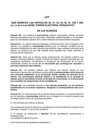 LEY

“QUE MODIFICA LOS ARTICULOS 40, 41, 43, 44, 45, 47, 258 Y 266,
inc. c) de la Ley 834/96, CODIGO ELECTORAL PARAGUAYO".

                                DE LAS ALIANZAS

Artículo 40.- Los partidos y movimientos políticos reconocidos podrán concertar
alianzas transitorias para las elecciones nacionales, departamentales y municipales,
para LO cual deberán solicitar de la Justicia Electoral el reconocimiento respectivo.

Artículo 41.- La Justicia Electoral denegará el reconocimiento como integrante de la
alianza a los partidos y movimientos políticos que no hubiesen cumplido con los
requisitos establecidos en este Capítulo para el efecto; estos quedarán excluidos de la
alianza, sin perjuicio de que ella subsista entre aquellos que hayan obtenido el
reconocimiento respectivo.

Artículo 43.- Para que la alianza quede perfeccionada, los partidos políticos que
deseen concertarla deberán acordar, a través del órgano nacional autorizado por sus
respectivas asambleas, convenciones o congresos, las condiciones de la misma,
haciéndolas constar por escrito en un documento que contenga los recaudos a
que hace referencia este Capitulo.

Artículo 44.- Los partidos políticos que integren una alianza votarán en sus
elecciones internas a los candidatos unipersonales y pluripersonales, de la forma en
que estuviese establecido en el documento donde consten los términos de la
misma. Los movimientos políticos estarán a lo establecido en el acuerdo de
alianza, para lo cual deberá constar la facultad de concertarlas, en el documento
que suscriban los proponentes de las candidaturas.

Articulo 45.- Los candidatos electos en las internas partidarias, en los términos
establecidos en el acuerdo respectivo, integrarán la correspondiente lista de la
alianza.

Artículo 47.- EI reconocimiento de la alianza deberá solicitarse a la Justicia Electoral
por los partidos y movimientos políticos que la integren en un escrito conjunto que
contenga cuanto menos los siguientes requisitos:

a) los Comicios que motivan la alianza;

b) la constancia de que la alianza fue resuelta por el voto favorable de la mayoría en la
asamblea, congreso o convención partidaria;

c) el sistema de distribución o elección de las candidaturas unipersonales y
pluripersonales;
e) la plataforma electoral común;

f) los nombres de los apoderados designados; y,
 