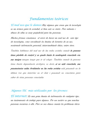Fundamentos teóricos
El mal uso que le damos: Hay algunos que creen que la tecnología

es un avance para la sociedad, si bien esto es cierto. Pero además c
abusos de ellas es muy perjudicial para las personas.
Muchos jóvenes cometemos el error de hacer un mal uso de este tipo
de tecnologías, como excediendo los limites de horarios de su uso,
mostrando información personal, intercambiando datos, entre otros.
También hablamos del mal uso de las redes sociales cuando la persona
tiene pérdida de control y se queda hasta la madrugada conectada con
sus amigos aunque tenga que ir al colegio. También cuando la persona
tiene fuerte dependencia sicológica, es decir, si no está conectada, sus
pensamientos están focalizados en las redes sociales está pensando en la
última vez que intervino en el chat o pensando en conectarse para
saber de otras personas conectadas

Algunos TIC más utilizados por los jóvenes:

El internet: Es una gran fuente de información de cualquier tipo,
un instrumento de trabajo para algunos. Por ese motivo es que muchas
personas recurren a ella. Pero no nos damos cuenta los problemas éticos

 