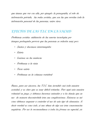 que tienen que ver con ella, por ejemplo: la pornografía, el robo de
información privada, las redes sociales, que son las que revelan toda la
información personal de las personas, entre otros.
EFECTOS DE LAS T.I.C EN LA SALUD
Problemas sociales: utilización de las nuevas tecnologías por
tiempos prolongados provoca que las personas se relación muy poco.
• Sueños y descansos interrumpidos
• Estrés
• Lesiones en las muñecas
• Problemas a la vista
• Tecno estrés
• Problemas en la columna vertebral

Bueno, para ser sinceros, las T.I.C. han invadido casi toda nuestra
sociedad, y es claro que es muy difícil evitarlas. Pero aquí esta nuestra
voluntad en juego, y debemos hacernos entender y a los demás que su
uso de manera descontrolada trae sus complicaciones. Entonces es así
como debemos empezar a controlar el uso de este tipo de elementos. A
decir verdad es como todo, si uno abusa de algo nos trae consecuencias
negativas. Por eso le recomendamos a todos los jóvenes en especial, ya

 