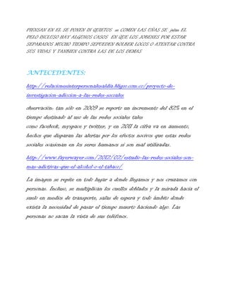 PIENSAN EN EL SE PONEN IN QUIETOS se COMEN LAS UÑAS SE jalan EL
PELO INCLUSO HAY ALGUNOS CASOS EN QUE LOS JOBENES POR ESTAR
SEPARADOS MUCHO TIEMPO SEPUEDEN BOLBER LOCOS O ATENTAR CONTRA
SUS VIDAS Y TANBIEN CONTRA LAS DE LOS DEMAS

ANTECEDENTES:

http://relacionesinterpersonalesaldia.bligoo.com.co/proyecto-deinvestigacion-adiccion-a-las-redes-socoales
observación: tan sólo en 2009 se reporto un incremento del 82% en el
tiempo destinado al uso de las redes sociales tales
como facebook, myspace y twitter, y en 2011 la cifra va en aumento,
hechos que disparan las alertas por los efectos nocivos que estas redes
sociales ocasionan en los seres humanos si son mal utilizadas.
http://www.fayerwayer.com/2012/02/estudio-las-redes-sociales-sonmas-adictivas-que-el-alcohol-o-el-tabaco/
La imagen se repite en todo lugar a donde llegamos y nos cruzamos con
personas. Incluso, se multiplican los cuellos doblados y la mirada hacia el
suelo en medios de transporte, salas de espera y todo ámbito donde
exista la necesidad de pasar el tiempo muerto haciendo algo. Las
personas no sacan la vista de sus teléfonos.

 