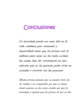 Conclusiones
•

•

La tecnología puede ser muy útil en la
vida cotidiana pero avanzado y
desarrollado tanto que los jóvenes solo la
utilizan para estar en las redes sociales
las cuales han ido convirtiendo en una
adicción que no les permite poder vivir en
sociedad o convivir con las personas
Muchos jóvenes piensan que no pueden vivir sin
un celular o un computador por que no tienen
donde meterse en las redes sociales por que la
tecnología a logrado que los jóvenes de hoy en día

 