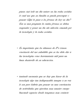pasen casi todo un día entero en las redes sociales
lo cual ase que su familia se pueda preocupar o
pensar ¿Qué le pasa a los jóvenes de hoy en día?
Esa es una pregunta la cuales jóvenes se deben
responder y poner un fin ala adicción causada por
la tecnología y la redes sociales.

• Es importante que los alumnos de 8°e tomen
conciencia del uso saludable que se les debe dar a
las tecnologias como herramienta util para un
buen desarrollo de su educaccion.

• teniendo encuenta que no hay que hacer de la
tecnologia algo tan indispensable aunque a su vez
lo sea pero habria que pensar en una convinacion
de actividades que ejerciten mas nuestro cuerpo
buscando espacios donde tengamos mas contacto

 