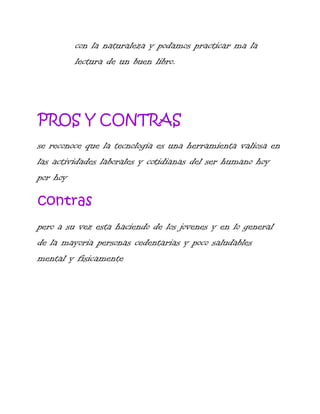con la naturaleza y podamos practicar ma la
lectura de un buen libro.

PROS Y CONTRAS
se reconoce que la tecnologia es una herramienta valiosa en
las actividades laborales y cotidianas del ser humano hoy
por hoy

contras
pero a su vez esta haciendo de los jovenes y en lo general
de la mayoria personas cedentarias y poco saludables
mental y fisicamente

 