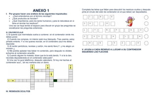 Completa las letras que faltan para descubrir los residuos ocultos y después
                               ANEXO 1                                            pinta el círculo del color de contenedor en el que deben ser depositados.
I. Por grupos hacer una análisis de las siguientes inquietudes:
   •   ¿Qué entendemos por el término reciclaje?.
   • ¿Qué productos se reciclan?
   • ¿Qué importancia, para los seres humanos y para la naturaleza en si
      tiene el reciclar los residuos?
   Una vez se haya tenido el espacio para discutir en grupo las preguntas se
   socializaran las preguntas anteriores.

III. CRUCIRECICLAJE
1) Si quieres que mermelada vuelva a contener, en el contenedor verde me
debes poner.
 2) Cuando me compras, mi interior está muy blanquito. Tras usarme, estoy
pintado enterito. Y si me quieres reciclar, en el contendero azul me debes
depositar.
 3) Al recibir periódicos, revistas y cartón, me siento lleno.!! y me alegro un
montón ¡¡                                                                         V. AYUDA A CADA RESIDUO A LLEGAR A SU CONTENEDOR
 4) Me podrás aplastar tras beber mi contenido, pero después no olvides           SIGUIENDO LAS FLECHAS
echarme al contenedor amarillo.
 5) Cuando alguien te molesta, dicen que te la está dando. Y si te la dan,
recíclala depositándola en el contenedor adecuado".
 6) Una vez fui guía telefónica, después calendario. Si hoy me hechas al
contenedor azul... tal vez mañana sea un diario.




IV. RESIDUOS OCULTOS
 