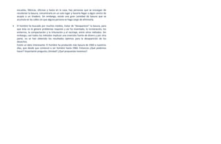 escuelas, fábricas, oficinas y hasta en la casa, hay personas que se encargan de
    recolectar la basura, concentrarla en un solo lugar y hacerla llegar a algún centro de
    acopio o un tiradero. Sin embargo, existe una gran cantidad de basura que se
    acumula en las calles sin que alguna persona se haga cargo de eliminarla.

•   El hombre ha buscado por muchos medios, tratar de "desaparecer" la basura, para
    que ésta no le genere problemas mayores y así ha inventado, la incineración, los
    entierros, la compactación y la trituración y el reciclaje, entre otros métodos. Sin
    embargo, casi todos los métodos implican una inversión fuerte de dinero y por otra
    parte, no se han obtenido los resultados óptimos para la desaparición de los
    desechos.
    Existe un dato interesante: El hombre ha producido más basura de 1960 a nuestros
    días, que desde que comenzó a ser hombre hasta 1960. Entonces ¿Qué podemos
    hacer? Importante pregunta ¿Verdad?.¿Qué propuestas tenemos?.
 