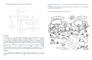 2.   Desarrolla el siguiente crucigrama a cerca del medio ambiente.                                  5. Es necesario que iniciemos el ___ de otros productos además del papel, el vidrio, el aluminio y el
                                                                                                        plástico.
                                                                                                        7. También es recomendable que encontremos una manera de controlar la ___ para que no haya
                                                                                                        sobrepoblación dentro de 20 años.


                                                                                                        3. Colorea el paisaje de acuerdo como es la naturaleza.




Horizontales:
2. Cuando hay una ___ es muy importante no desperdiciar el agua que usamos; hay que reciclarla.
3. A todos nos preocupan mucho los efectos dañinos de los ___ nucleares.
6. La ___ del aire en las grandes ciudades es un problema muy grave que necesitamos resolver.
8. Se calcula que en 25 años se van a extinguir aproximadamente cien ___ de animales por día.
9. Debemos imponerles fuertes restricciones y multas a las industrias para disminuir la contaminación
de                    los                     ___                      y                     océanos.
10. Debemos reducir drásticamente o eliminar la producción de carburos fluorados para no agrandar
más            el         ___            en          la            capa           de           ozono.
11. De los muchos recursos que suministran los bosques tropicales, el más explotado es la ___. Hay
que reducir drásticamente su uso o los bosques pueden desaparecer del mundo para el año 2025.
Verticales:
1. Es importante que protejamos las selvas tropicales para evitar su ___ total.
4. También es urgente que nos preocupemos por algunas especies de animales y plantas que están en
peligro                                         de                                           ___.
 