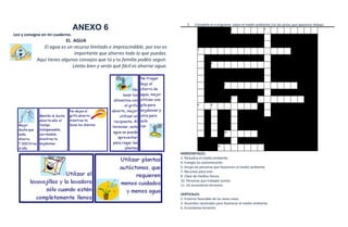 5.   Complete el crucigrama sobre el medio ambiente con las pistas que aparecen debajo.
                                 ANEXO 6                                                                       1                   2


Leo y consigno en mi cuaderno.
                          EL AGUA
               El agua es un recurso limitado e imprescindible, por eso es               3

                              importante que ahorres todo lo que puedas.
            Aquí tienes algunos consejos que tú y tu familia podéis seguir.
                                                                                                 4
                             Léelos bien y verás qué fácil es ahorrar agua.


                                                                                                          5




                                                                                                               6               7


                                                                                         8       9




                                                                                                          10




                                                                                                     11


                                                                              HORIZONTALES:
                                                                              1. Perjudica el medio ambiente.
                                                                              4. Energía no contaminante.
                                                                              5. Grupo de personas que favorecen el medio ambiente.
                                                                              7. Recursos para vivir.
                                                                              8. Clase de medios físicos.
                                                                              10. Personas que trabajan juntas.
                                                                              11. Un ecosistema terrestre.

                                                                              VERTICALES:
                                                                              2. Entorno favorable de los seres vivos.
                                                                              3. Acuerdos nacionales para favorecer el medio ambiente.
                                                                              6 .Ecosistema terrestre.
 