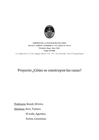 GOBIERNO DE LA CIUDAD DE BUENOS AIRES 
ESCUELA NORMAL SUPERIOR Nº 1 EN LENGUAS VIVAS 
“Presidente Roque Sáenz Peña” 
Código 3510 0000 
Av. Córdoba 1951 C.P. 1120 – Paraguay 1950 C.P. 1121 – T.E. – FAX: 4812-5602 – 4813-7373 Capital Federal 
Proyecto ¿Cómo se construyen las casas? 
Profesora: Kozak, Dévora. 
Alumnas: Arce, Tamara 
Di Lella, Agustina 
Furios, Constanza 
 