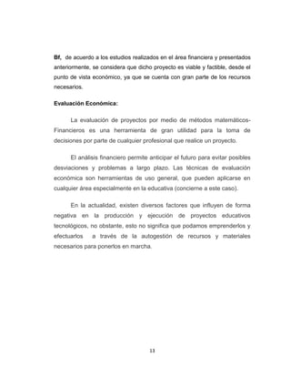 Bf, de acuerdo a los estudios realizados en el área financiera y presentados
anteriormente, se considera que dicho proyecto es viable y factible, desde el
punto de vista económico, ya que se cuenta con gran parte de los recursos
necesarios.

Evaluación Económica:

      La evaluación de proyectos por medio de métodos matemáticos-
Financieros es una herramienta de gran utilidad para la toma de
decisiones por parte de cualquier profesional que realice un proyecto.

      El análisis financiero permite anticipar el futuro para evitar posibles
desviaciones y problemas a largo plazo. Las técnicas de evaluación
económica son herramientas de uso general, que pueden aplicarse en
cualquier área especialmente en la educativa (concierne a este caso).

      En la actualidad, existen diversos factores que influyen de forma
negativa en la producción y ejecución de proyectos educativos
tecnológicos, no obstante, esto no significa que podamos emprenderlos y
efectuarlos    a través de la autogestión de recursos y materiales
necesarios para ponerlos en marcha.




                                     13
 