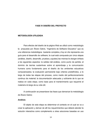 FASE IV DISEÑO DEL PROYECTO




METODOLOGÍA UTILIZADA




       Para efectos del diseño de la página Web se utilizó como metodología
la propuesta por Álvaro Galvis, “Ingeniería de Software Educativo” que es
una referencia metodológica bastante completa y hoy en día representa una
guía para el desarrollo de software, la cual está compuesta por cinco etapas
(análisis, diseño, desarrollo, pruebas y ajustes) las mismas le otorgan énfasis
a los siguientes aspectos: la solidez del análisis, como punto de partida; el
dominio de teorías sustantivas sobre el aprendizaje y la comunicación
humana como fundamento para el diseño de los ambientes educativos
computarizados; la evaluación permanente bajo criterios predefinidos, a lo
largo de todas las etapas del proceso, como medio del perfeccionamiento
continuo de material; la documentación adecuada y suficiente de lo que se
realiza en cada etapa, como base para el mantenimiento que requerirá el
material a lo largo de su vida útil.


       A continuación se presentaran las fases que demarcan la metodología
de Álvaro Galvis:

Análisis:

       El objeto de esta etapa es determinar el contexto en el cual se va a
crear la aplicación y derivar de allí los requerimientos que deberá atender la
solución interactiva como complemento a otras soluciones basadas en uso


                                       14
 