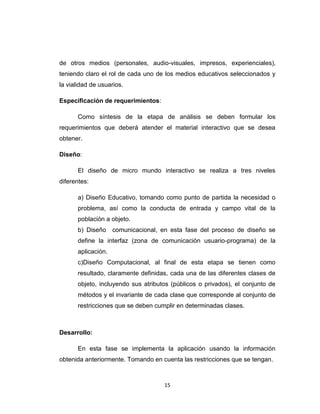 de otros medios (personales, audio-visuales, impresos, experienciales),
teniendo claro el rol de cada uno de los medios educativos seleccionados y
la vialidad de usuarios.

Especificación de requerimientos:

      Como síntesis de la etapa de análisis se deben formular los
requerimientos que deberá atender el material interactivo que se desea
obtener.

Diseño:

      El diseño de micro mundo interactivo se realiza a tres niveles
diferentes:

      a) Diseño Educativo, tomando como punto de partida la necesidad o
      problema, así como la conducta de entrada y campo vital de la
      población a objeto.
      b) Diseño     comunicacional, en esta fase del proceso de diseño se
      define la interfaz (zona de comunicación usuario-programa) de la
      aplicación.
      c)Diseño Computacional, al final de esta etapa se tienen como
      resultado, claramente definidas, cada una de las diferentes clases de
      objeto, incluyendo sus atributos (públicos o privados), el conjunto de
      métodos y el invariante de cada clase que corresponde al conjunto de
      restricciones que se deben cumplir en determinadas clases.



Desarrollo:

      En esta fase se implementa la aplicación usando la información
obtenida anteriormente. Tomando en cuenta las restricciones que se tengan.



                                    15
 