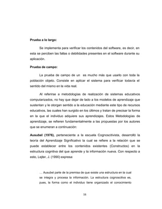 Prueba a lo largo:

      Se implementa para verificar los contenidos del software, es decir, en
esta se perciben las fallas o debilidades presentes en el software durante su
aplicación.

Prueba de campo:

      La prueba de campo de un es mucho más que usarlo con toda la
población objeto. Consiste en aplicar el sistema para verificar todavía el
sentido del mismo en la vida real.

       Al referirse a metodologías de realización de sistemas educativos
computarizados, no hay que dejar de lado a los modelos de aprendizaje que
sustentan y le otorgan sentido a la educación mediante este tipo de recursos
educativos, las cuales han surgido en los últimos y tratan de precisar la forma
en la que el individuo adquiere sus aprendizajes. Estos Metodologías de
aprendizaje, se refieren fundamentalmente a las propuestas por los autores
que se enumeran a continuación:

Ausubel (1976), perteneciente a la escuela Cognoscitivista, desarrolló la
teoría del Aprendizaje Significativo la cual se refiere a la relación que se
puede establecer entre los contenidos existentes (Constructos) en la
estructura cognitiva del que aprende y la información nueva. Con respecto a
esto, Lejter, J. (1990) expresa:



      … Ausubel parte de la premisa de que existe una estructura en la cual
      se integra y procesa la información. La estructura cognoscitiva es,
      pues, la forma como el individuo tiene organizado el conocimiento



                                      16
 
