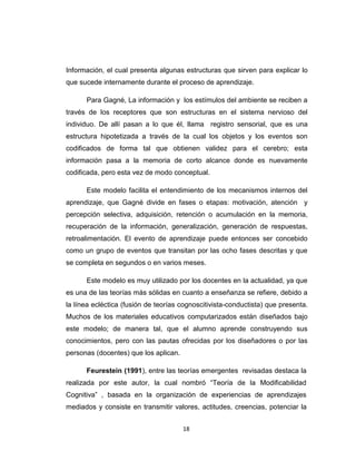 Información, el cual presenta algunas estructuras que sirven para explicar lo
que sucede internamente durante el proceso de aprendizaje.

      Para Gagné, La información y los estímulos del ambiente se reciben a
través de los receptores que son estructuras en el sistema nervioso del
individuo. De allí pasan a lo que él, llama registro sensorial, que es una
estructura hipotetizada a través de la cual los objetos y los eventos son
codificados de forma tal que obtienen validez para el cerebro; esta
información pasa a la memoria de corto alcance donde es nuevamente
codificada, pero esta vez de modo conceptual.

      Este modelo facilita el entendimiento de los mecanismos internos del
aprendizaje, que Gagné divide en fases o etapas: motivación, atención y
percepción selectiva, adquisición, retención o acumulación en la memoria,
recuperación de la información, generalización, generación de respuestas,
retroalimentación. El evento de aprendizaje puede entonces ser concebido
como un grupo de eventos que transitan por las ocho fases descritas y que
se completa en segundos o en varios meses.

      Este modelo es muy utilizado por los docentes en la actualidad, ya que
es una de las teorías más sólidas en cuanto a enseñanza se refiere, debido a
la línea ecléctica (fusión de teorías cognoscitivista-conductista) que presenta.
Muchos de los materiales educativos computarizados están diseñados bajo
este modelo; de manera tal, que el alumno aprende construyendo sus
conocimientos, pero con las pautas ofrecidas por los diseñadores o por las
personas (docentes) que los aplican.

      Feurestein (1991), entre las teorías emergentes revisadas destaca la
realizada por este autor, la cual nombró “Teoría de la Modificabilidad
Cognitiva” , basada en la organización de experiencias de aprendizajes
mediados y consiste en transmitir valores, actitudes, creencias, potenciar la


                                       18
 