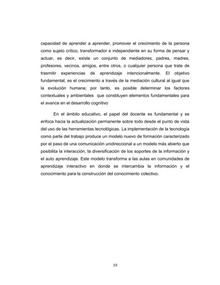 capacidad de aprender a aprender, promover el crecimiento de la persona
como sujeto crítico, transformador e independiente en su forma de pensar y
actuar, es decir, existe un conjunto de mediadores, padres, madres,
profesores, vecinos, amigos, entre otros, o cualquier persona que trate de
trasmitir   experiencias   de   aprendizaje    intencionalmente.    El   objetivo
fundamental, es el crecimiento a través de la mediación cultural al igual que
la evolución humana; por tanto, es posible determinar los factores
contextuales y ambientales que constituyen elementos fundamentales para
el avance en el desarrollo cognitivo

       En el ámbito educativo, el papel del docente es fundamental y se
enfoca hacia la actualización permanente sobre todo desde el punto de vista
del uso de las herramientas tecnológicas. La implementación de la tecnología
como parte del trabajo produce un modelo nuevo de formación caracterizado
por el paso de una comunicación unidireccional a un modelo más abierto que
posibilita la interacción, la diversificación de los soportes de la información y
el auto aprendizaje. Este modelo transforma a las aulas en comunidades de
aprendizaje interactivo en donde se intercambia la información y el
conocimiento para la construcción del conocimiento colectivo.




                                       19
 