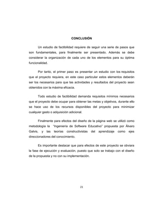 CONCLUSIÓN

      Un estudio de factibilidad requiere de seguir una serie de pasos que
son fundamentales, para finalmente ser presentado. Además se debe
considerar la organización de cada uno de los elementos para su óptima
funcionalidad.

      Por tanto, el primer paso es presentar un estudio con los requisitos
que el proyecto requiera, en este caso particular estos elementos deberán
ser los necesarios para que las actividades y resultados del proyecto sean
obtenidos con la máxima eficacia.

      Todo estudio de factibilidad demanda requisitos mínimos necesarios
que el proyecto debe ocupar para obtener las metas y objetivos, durante ello
se hace uso de los recursos disponibles del proyecto para minimizar
cualquier gasto o adquisición adicional.

      Finalmente para efectos del diseño de la página web se utilizó como
metodología la      “Ingeniería de Software Educativo” propuesta por Álvaro
Galvis,   y   las   teorías   constructivistas   del   aprendizaje   como   ejes
direccionadores del conocimiento.

      Es importante destacar que para efectos de este proyecto se obviara
la fase de ejecución y evaluación, puesto que solo se trabajo con el diseño
de la propuesta y no con su implementación.




                                        21
 