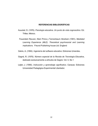 REFERENCIAS BIBLIOGRÁFICAS

Ausubel, D. (1976). Psicología educativa. Un punto de vista cognoscitivo. Ed.
     Trillas. México.

 Feuerstein Reuven, Klein Pnina y Tannenbaum Abraham (1991), Mediated
     Learning Experience (MLE): Theoretical psychosocial and Learning
     implications. Freund Publishing house Ltd. England

Galvis, A. (1994). Ingeniería del software educativo. Ediciones Uniandes.

Gagné, R. (1976). Número especial de la Revista de Tecnología Educativa,
     dedicado exclusivamente a artículos de Gagné, Vol. 5, No 1

Lejter, J. (1990). Instrucción y aprendizaje significativo. Caracas: Ediciones
     Universidad Pedagógica Experimental Libertador.




                                     22
 