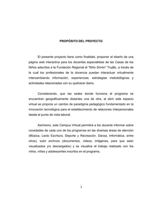 PROPÓSITO DEL PROYECTO




      El presente proyecto tiene como finalidad, proponer el diseño de una
página web interactiva para los docentes especialistas de las Casas de los
Niños adscritos a la Fundación Regional el “Niño Simón” Trujillo, a través de
la cual los profesionales de la docencia puedan interactuar virtualmente
intercambiando información, experiencias, estrategias metodológicas y
actividades relacionadas con su quehacer diario.


      Considerando, que las sedes donde funciona el programa se
encuentran geográficamente distantes una de otra, al abrir este espacio
virtual se propicia un cambio de paradigma pedagógico fundamentado en la
innovación tecnológica para el establecimiento de relaciones interpersonales
desde el punto de vista laboral.


      Asimismo, este Campus Virtual permitirá a los docente informar sobre
novedades de cada uno de los programas en las diversas áreas de atención
(Música, Lecto Escritura, Deporte y Recreación, Danza, Informática, entre
otros), subir archivos (documentos, videos, imágenes, para que sean
visualizados y/o descargados) y se visualice el trabajo realizado con los
niños, niñas y adolescentes inscritos en el programa.




                                      3
 