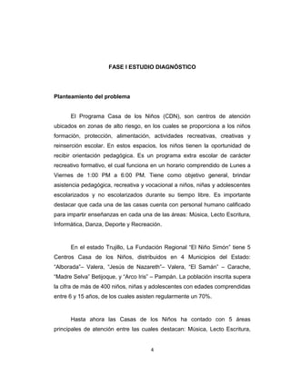 FASE I ESTUDIO DIAGNÓSTICO




Planteamiento del problema


      El Programa Casa de los Niños (CDN), son centros de atención
ubicados en zonas de alto riesgo, en los cuales se proporciona a los niños
formación, protección, alimentación, actividades recreativas, creativas y
reinserción escolar. En estos espacios, los niños tienen la oportunidad de
recibir orientación pedagógica. Es un programa extra escolar de carácter
recreativo formativo, el cual funciona en un horario comprendido de Lunes a
Viernes de 1:00 PM a 6:00 PM. Tiene como objetivo general, brindar
asistencia pedagógica, recreativa y vocacional a niños, niñas y adolescentes
escolarizados y no escolarizados durante su tiempo libre. Es importante
destacar que cada una de las casas cuenta con personal humano calificado
para impartir enseñanzas en cada una de las áreas: Música, Lecto Escritura,
Informática, Danza, Deporte y Recreación.



      En el estado Trujillo, La Fundación Regional “El Niño Simón” tiene 5
Centros Casa de los Niños, distribuidos en 4 Municipios del Estado:
“Alborada”– Valera, “Jesús de Nazareth”– Valera, “El Samán” – Carache,
“Madre Selva” Betijoque, y “Arco Iris” – Pampán. La población inscrita supera
la cifra de más de 400 niños, niñas y adolescentes con edades comprendidas
entre 6 y 15 años, de los cuales asisten regularmente un 70%.



      Hasta ahora las Casas de los Niños ha contado con 5 áreas
principales de atención entre las cuales destacan: Música, Lecto Escritura,


                                     4
 