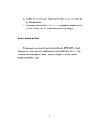 2. Facilitar la comunicación interpersonal virtual de los docentes de
          las diversas casas.
      3. Promover el pensamiento crítico, la conciencia ética y el pluralismo
          cultural, a través del uso de esta herramienta tecnológica.




Ámbito de Aplicabilidad




      Este proyecto se aplicará durante el Año Escolar 2011-2012, en las 5
Casas de los Niños, adscritas a la Fundación Regional El Niño Simón Trujillo
ubicadas en los Municipios Valera, Urdaneta, Pampán, Carache, Rafael
Rangel del Estado Trujillo.




                                      6
 