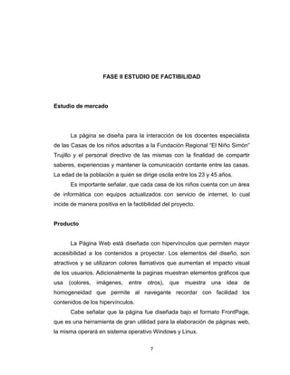 FASE II ESTUDIO DE FACTIBILIDAD




Estudio de mercado




      La página se diseña para la interacción de los docentes especialista
de las Casas de los niños adscritas a la Fundación Regional “El Niño Simón”
Trujillo y el personal directivo de las mismas con la finalidad de compartir
saberes, experiencias y mantener la comunicación contante entre las casas.
La edad de la población a quién se dirige oscila entre los 23 y 45 años.
      Es importante señalar, que cada casa de los niños cuenta con un área
de informática con equipos actualizados con servicio de internet, lo cual
incide de manera positiva en la factibilidad del proyecto.


Producto


      La Página Web está diseñada con hipervínculos que permiten mayor
accesibilidad a los contenidos a proyectar. Los elementos del diseño, son
atractivos y se utilizaron colores llamativos que aumentan el impacto visual
de los usuarios. Adicionalmente la paginas muestran elementos gráficos que
usa   (colores,   imágenes,   entre   otros),   que   muestra   una   idea   de
homogeneidad que permite al navegante recordar con facilidad los
contenidos de los hipervínculos.
      Cabe señalar que la página fue diseñada bajo el formato FrontPage,
que es una herramienta de gran utilidad para la elaboración de páginas web,
la misma operará en sistema operativo Windows y Linux.

                                       7
 