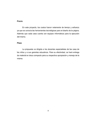 Precio


        En este proyecto, los costos fueron netamente de tiempo y esfuerzo
ya que se conocía las herramientas tecnológicas para el diseño de la página.
Además que cada casa cuenta con equipos informáticos para la ejecución
del mismo.


Plaza


        La propuesta va dirigida a los docentes especialistas de las casa de
los niños y a sus gerentes educativos. Para su efectividad, se hará entrega
de material en disco compacto para su respectiva apropiación y manejo de la
misma.




                                      8
 