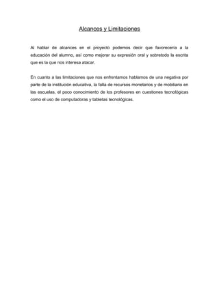 Alcances y Limitaciones
Al hablar de alcances en el proyecto podemos decir que favorecería a la
educación del alumno, así como mejorar su expresión oral y sobretodo la escrita
que es la que nos interesa atacar.
En cuanto a las limitaciones que nos enfrentamos hablamos de una negativa por
parte de la institución educativa, la falta de recursos monetarios y de mobiliario en
las escuelas, el poco conocimiento de los profesores en cuestiones tecnológicas
como el uso de computadoras y tabletas tecnológicas.
 