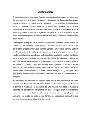 Justificación
El presente proyecto tiene como finalidad erradicar la deficiencia en los contenidos
de ortografía en los alumnos de segundo y tercer ciclo de Educación Primaria ya
que de acuerdo a los Programas de Estudio 2011 que es el que actualmente se
utiliza, la escuela primaria debe de garantizar una reflexión en el alumno
consistentemente sobre las características, funcionamiento y uso del sistema de
escritura ( aspectos gráficos, ortográficos, de puntuación y morfosintácticos) así
como también el segundo estándar curricular nos marca una buena producción de
textos escrito.
La Ortografía es la parte de la gramática que enseña a escribir correctamente las
palabras y a emplear con acierto los signos auxiliares de la escritura .Proviene de
los vocablos griegos: Orthos que significa Correcto. Grapho que significa Escribir,
escribir correctamente, es lo que se busca con el proyecto que el alumno logre
escribir correctamente, puesto que en la actualidad una buena escritura es algo de
suma importancia y trabajar en ella con los niños de educación básica es
primordial ya que existen diversos factores que pueden afectar el uso correcto de
las reglas ortográficas, como los son las redes sociales donde se observan
palabras escritas incorrectamente pero que es como una moda entre los
adolescentes y niños ya que no toman en cuenta las reglas ortográfica y se dejan
guiar por las frases o formas de escritura, afectando con esto el uso correcto de la
ortografía.
Por lo anterior el beneficio del proyecto será que el educando utilice las redes
sociales pero de una manera educativa donde por medio de juegos y actividades
le permita ir mejorando su ortografía de una manera más fácil e interactiva,
haciendo las correcciones necesarias en caso de algún error y permitiéndole
volver de nuevo a realizar la actividad y observar donde fue el error para
corregirlo, por medio de esto el niño tendrá un aprendizaje significativo que
ayudara al mejoramiento ortográfico del mismo.
 