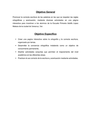 Objetivo General
Promover la correcta escritura de las palabras en las que se respeten las reglas
ortográficas y acentuación, mediante diversas actividades en una página
interactiva para incentivar a los alumnos de la Escuela Primaria Adolfo López
Mateos de la ciudad de Veracruz, Ver.
Objetivo Especifico
 Crear una pagina interactiva sobre la ortografía y la correcta escritura,
organizado por temas.
 Desarrollar la conciencia ortográfica instalando como un objetivo de
conocimiento permanente.
 Diseñar actividades conjuntas que permitan el mejoramiento del nivel
académico en las diferentes áreas.
 Practicar el uso correcto de la escritura y acentuación mediante actividades.
 