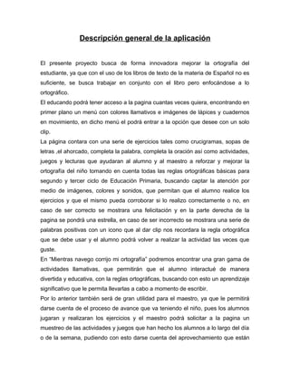 Descripción general de la aplicación
El presente proyecto busca de forma innovadora mejorar la ortografía del
estudiante, ya que con el uso de los libros de texto de la materia de Español no es
suficiente, se busca trabajar en conjunto con el libro pero enfocándose a lo
ortográfico.
El educando podrá tener acceso a la pagina cuantas veces quiera, encontrando en
primer plano un menú con colores llamativos e imágenes de lápices y cuadernos
en movimiento, en dicho menú el podrá entrar a la opción que desee con un solo
clip.
La página contara con una serie de ejercicios tales como crucigramas, sopas de
letras ,el ahorcado, completa la palabra, completa la oración así como actividades,
juegos y lecturas que ayudaran al alumno y al maestro a reforzar y mejorar la
ortografía del niño tomando en cuenta todas las reglas ortográficas básicas para
segundo y tercer ciclo de Educación Primaria, buscando captar la atención por
medio de imágenes, colores y sonidos, que permitan que el alumno realice los
ejercicios y que el mismo pueda corroborar si lo realizo correctamente o no, en
caso de ser correcto se mostrara una felicitación y en la parte derecha de la
pagina se pondrá una estrella, en caso de ser incorrecto se mostrara una serie de
palabras positivas con un icono que al dar clip nos recordara la regla ortográfica
que se debe usar y el alumno podrá volver a realizar la actividad las veces que
guste.
En “Mientras navego corrijo mi ortografía” podremos encontrar una gran gama de
actividades llamativas, que permitirán que el alumno interactué de manera
divertida y educativa, con la reglas ortográficas, buscando con esto un aprendizaje
significativo que le permita llevarlas a cabo a momento de escribir.
Por lo anterior también será de gran utilidad para el maestro, ya que le permitirá
darse cuenta de el proceso de avance que va teniendo el niño, pues los alumnos
jugaran y realizaran los ejercicios y el maestro podrá solicitar a la pagina un
muestreo de las actividades y juegos que han hecho los alumnos a lo largo del día
o de la semana, pudiendo con esto darse cuenta del aprovechamiento que están
 