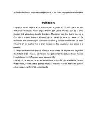 teniendo al utilizarla y corroborando esto con la escritura en papel durante la clase.
Población:
La pagina estará dirigida a los alumnos de los grados 4º, 5º y 6º de la escuela
Primaria Federalizada Adolfo López Mateos con Clave 30DPR5165H de la Zona
Escolar 056, ubicada en la calle Escritores Mexicanos esq. Sor Juana Inés de la
Cruz de la colonia Infonavit Chivería de la ciudad de Veracruz, Veracruz. Se
encuentra rodeada tanto por comercios diversos y por los condominios de dicho
infonavit, en los cuales vive la gran mayoría de los estudiantes que asiste a la
escuela.
El rango de edad en el que los alumnos a los cuales va dirigida esta pagina es
desde los 9 a los 11 años. Se interesa más por cumplir las actividades de manera
inmediata que por reflexionar sobre su contenido.
La mayoría de ellos se dedica exclusivamente a estudiar procediendo de familias
tradicionales, donde ambos padres trabajan. Algunos de ellos haciendo grandes
esfuerzos por mantenerlos en la escuela.
 
