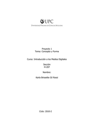 Proyecto 1
        Tema: Concepto y Forma


Curso: Introducción a los Medios Digitales

                 Sección
                  H-207

                Nombre:

         Karla Brissette Gil Rossi




            Ciclo: 2010-2
 