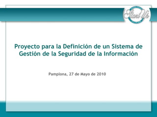 Proyecto para la Definición de un Sistema de
 Gestión de la Seguridad de la Información


           Pamplona, 27 de Mayo de 2010
 