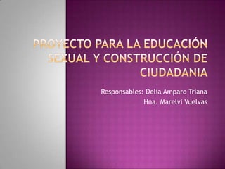 PROYECTO PARA LA EDUCACIÓN SEXUAL Y CONSTRUCCIÓN DE CIUDADANIA Responsables: Delia Amparo Triana Hna. Marelvi Vuelvas  